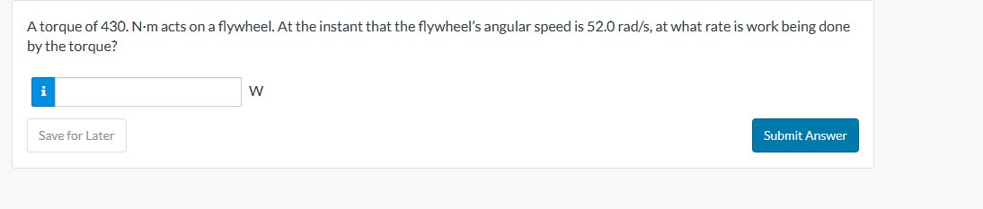 A torque of 430. N-m acts on a flywheel. At the instant that the flywheel's angular speed is 52.0 rad/s, at what rate is work being done
by the torque?
Save for Later
W
Submit Answer