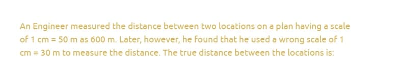 An Engineer measured the distance between two locations on a plan having a scale
of 1 cm = 50 m as 600 m. Later, however, he found that he used a wrong scale of 1
cm = 30 m to measure the distance. The true distance between the locations is: