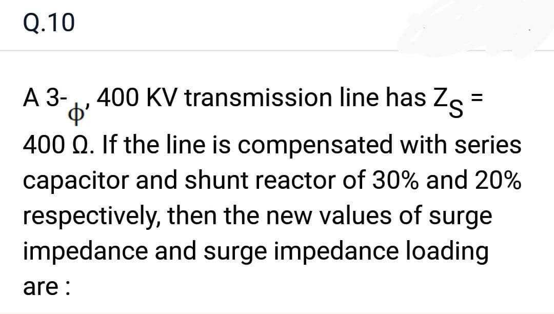 Q.10
400 KV transmission line has Z =
o'
400 Q. If the line is compensated with series
capacitor and shunt reactor of 30% and 20%
respectively, then the new values of surge
impedance and surge impedance loading
A 3-
are: