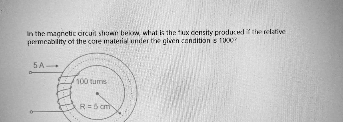In the magnetic circuit shown below, what is the flux density produced if the relative
permeability of the core material under the given condition is 1000?
5 A->
100 turns
R = 5 cm