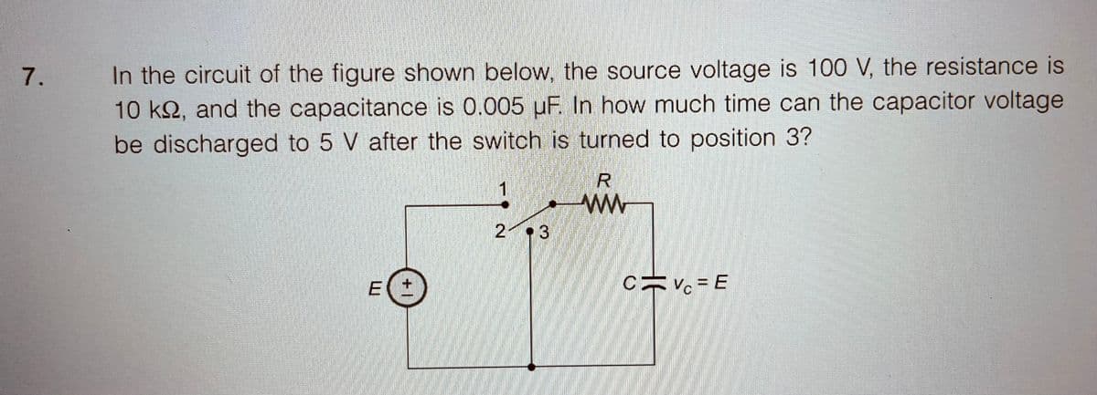 7.
In the circuit of the figure shown below, the source voltage is 100 V, the resistance is
10 ks, and the capacitance is 0.005 uF. In how much time can the capacitor voltage
be discharged to 5 V after the switch is turned to position 3?
W
|+
1
2 3
R
www
C
HE
Vc = E
