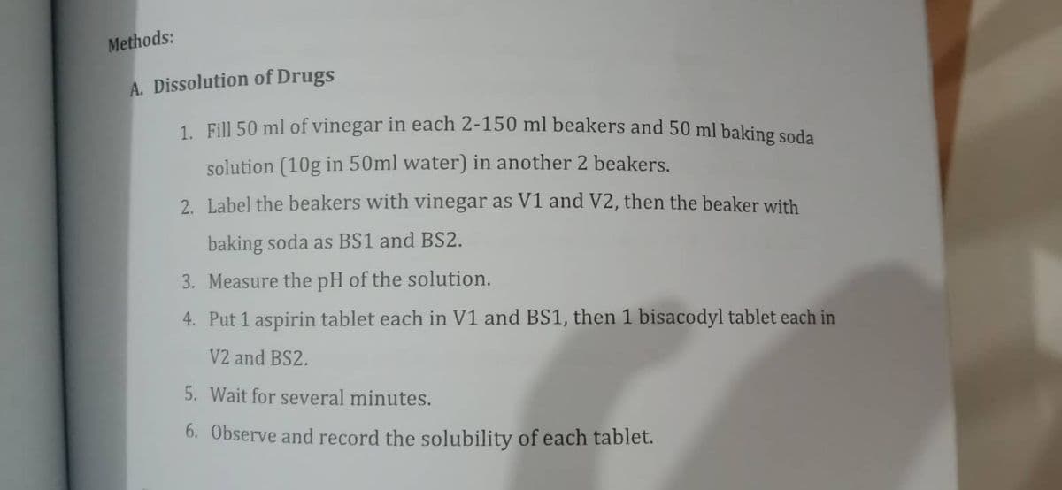 Methods:
A. Dissolution of Drugs
1. Fill 50 ml of vinegar in each 2-150 ml beakers and 50 ml baking soda
solution (10g in 50ml water) in another 2 beakers.
2. Label the beakers with vinegar as V1 and V2, then the beaker with
baking soda as BS1 and BS2.
3. Measure the pH of the solution.
4. Put 1 aspirin tablet each in V1 and BS1, then 1 bisacodyl tablet each in
V2 and BS2.
5. Wait for several minutes.
6. Observe and record the solubility of each tablet.