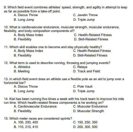 9. Which field event combines athletes' speed, strength, and agility in attempt to leap
as far as possible from a take-off point.
A. Discus Throw
B. Long Jump
C. Javelin Throw
D. Triple Jump
10. What is cardiovascular endurance, muscular strength, muscular endurance,
flexibility, and body composition components of?
A. Body Mass Index
B. Flexibility
C. Health-Related Fitness
D. Skill-Related Fitness
11. Which skill enables one to become and stay physically healthy?
A. Body Mass Index
B. Flexibility
C. Health-Related Fitness
D. Skill-Related Fitness
12. What term is used to describe running, throwing and jumping events?
C. Relays
D. Track and Field
A.
Athletics
B. Meeting
15. Which meter races are considered sprints?
A. 100, 200, 400
B. 110, 210, 410
13. In which field event does an athlete use a flexible pole as an aid to jump over a
horizontal bar?
A. Discus Throw
B. Long Jump
C. Pole Vault
D. Triple Jump
14. Kiel has been running five times a week with his track team to improve his mile
run time. Which health-related fitness components is he working on?
A. Cardiovascular Endurance
C. Muscular Endurance
B. Flexibility
D. Muscular Strength
C. 150, 250, 350
D. 200, 300, 500