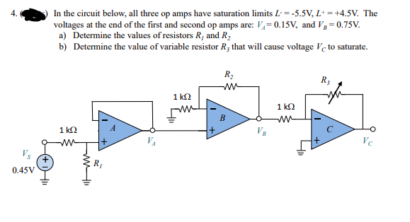 In the circuit below, all three op amps have saturation limits L = -5.5V, L* = +4.5V. The
voltages at the end of the first and second op amps are: V,= 0.15V, and V3= 0.75V.
a) Determine the values of resistors R, and R,
b) Determine the value of variable resistor R3 that will cause voltage Ve to saturate.
R,
R3
ww
1 k2
1 k2
B
w-
1 k2
ww
VA
Ve
Vs
0.45V
