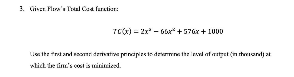 3. Given Flow's Total Cost function:
TC(x) = 2x366x² + 576x + 1000
Use the first and second derivative principles to determine the level of output (in thousand) at
which the firm's cost is minimized.