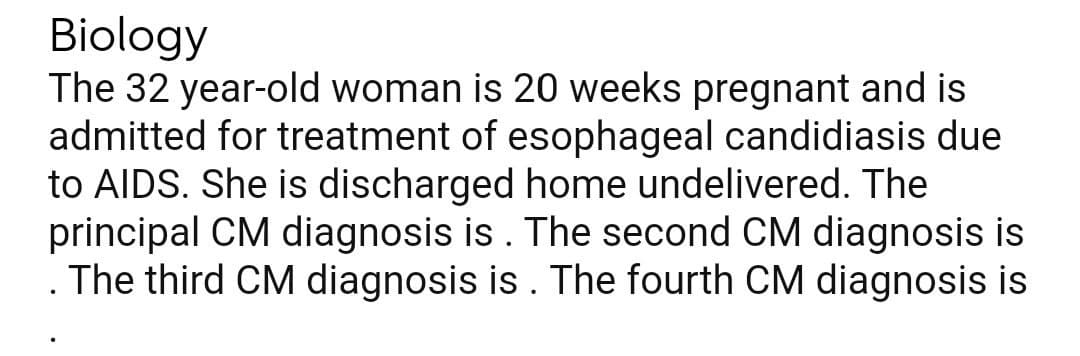 Biology
The 32 year-old woman is 20 weeks pregnant and is
admitted for treatment of esophageal candidiasis due
to AIDS. She is discharged home undelivered. The
principal CM diagnosis is. The second CM diagnosis is
The third CM diagnosis is . The fourth CM diagnosis is
