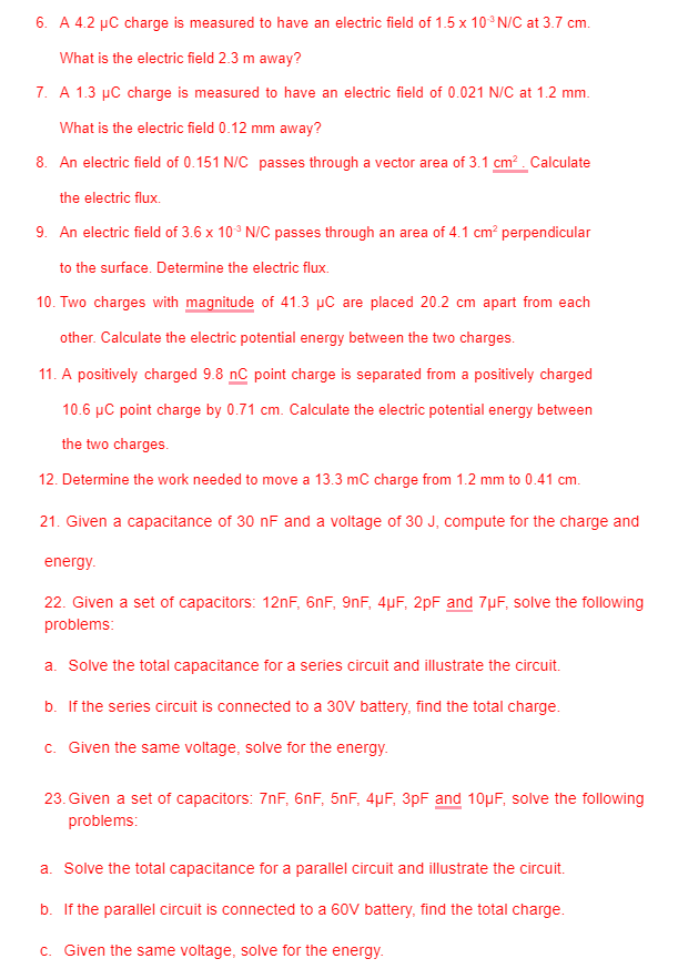 6. A 4.2 µC charge is measured to have an electric field of 1.5 x 10° N/C at 3.7 cm.
What is the electric field 2.3 m away?
7. A 1.3 µC charge is measured to have an electric field of 0.021 N/C at 1.2 mm.
What is the electric field 0.12 mm away?
8. An electric field of 0.151 N/C passes through a vector area of 3.1 cm? . Calculate
the electric flux.
9. An electric field of 3.6 x 10° N/C passes through an area of 4.1 cm? perpendicular
to the surface. Determine the electric flux.
10. Two charges with magnitude of 41.3 µC are placed 20.2 cm apart from each
other. Calculate the electric potential energy between the two charges.
11. A positively charged 9.8 nC point charge is separated from a positively charged
10.6 µC point charge by 0.71 cm. Calculate the electric potential energy between
the two charges.
12. Determine the work needed to move a 13.3 mC charge from 1.2 mm to 0.41 cm.
21. Given a capacitance of 30 nF and a voltage of 30 J, compute for the charge and
energy.
22. Given a set of capacitors: 12nF, 6nF, 9nF, 4µF, 2pF and 7µF, solve the following
problems:
a. Solve the total capacitance for a series circuit and illustrate the circuit.
b. If the series circuit is connected to a 30V battery, find the total charge.
c. Given the same voltage, solve for the energy.
23. Given a set of capacitors: 7nF, 6nF, 5nF, 4µF, 3pF and 10µF, solve the following
problems:
a. Solve the total capacitance for a parallel circuit and illustrate the circuit.
b. If the parallel circuit is connected to a 60V battery, find the total charge.
c. Given the same voltage, solve for the energy.
