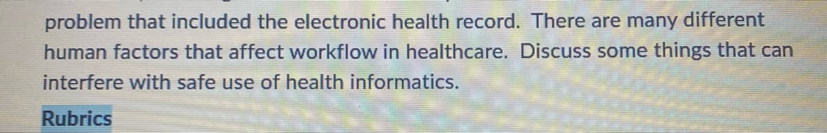 problem that included the electronic health record. There are many different
human factors that affect workflow in healthcare. Discuss some things that can
interfere with safe use of health informatics.
Rubrics
