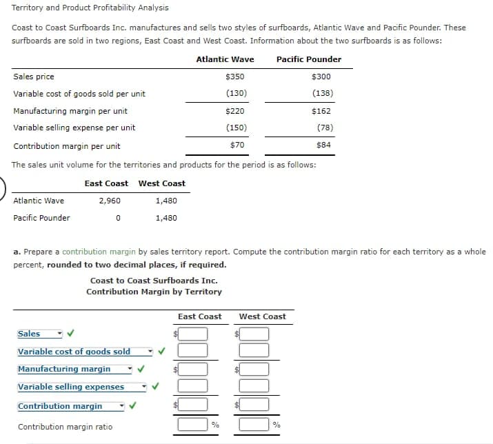 Territory and Product Profitability Analysis
Coast to Coast Surfboards Inc. manufactures and sells two styles of surfboards, Atlantic Wave and Pacific Pounder. These
surfboards are sold in two regions, East Coast and West Coast. Information about the two surfboards is as follows:
Atlantic Wave Pacific Pounder
$300
(138)
Sales price
Variable cost of goods sold per unit
Manufacturing margin per unit
Variable selling expense per unit
Contribution margin per unit
The sales unit volume for the territories and products for the period is as follows:
East Coast West Coast
2,960
Atlantic Wave
Pacific Pounder
0
1,480
1,480
Coast to Coast Surfboards Inc.
Contribution Margin by Territory
Sales
Variable cost of goods sold
Manufacturing margin
Variable selling expenses
Contribution margin
Contribution margin ratio
East Coast
$350
(130)
a. Prepare a contribution margin by sales territory report. Compute the contribution margin ratio for each territory as a whole
percent, rounded to two decimal places, if required.
%
$220
(150)
$70
West Coast
$162
%
(78)
$84