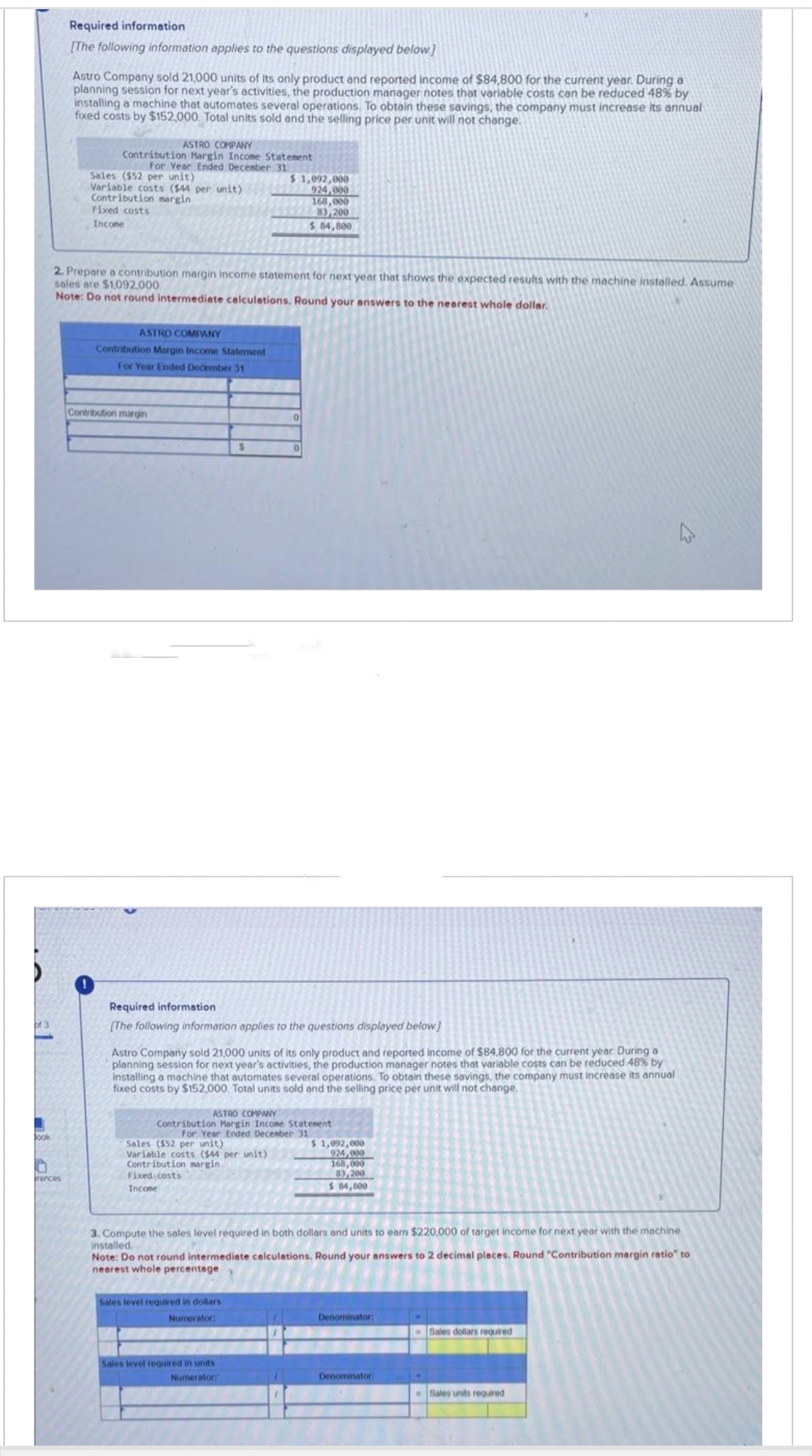 of 3
Jook
Required information
[The following information applies to the questions displayed below]
rences
Astro Company sold 21,000 units of its only product and reported income of $84,800 for the current year. During a
planning session for next year's activities, the production manager notes that variable costs can be reduced 48% by
installing a machine that automates several operations. To obtain these savings, the company must increase its annual
fixed costs by $152,000. Total units sold and the selling price per unit will not change.
ASTRO COMPANY
Contribution Margin Income Statement
For Year Ended December 31
Sales ($52 per unit)
Variable costs ($44 per unit)
Contribution margin
Fixed costs
Income
2. Prepare a contribution margin income statement for next year that shows the expected results with the machine installed. Assume
sales are $1,092,000
Note: Do not round intermediate calculations. Round your answers to the nearest whole dollar.
ASTRO COMPANY
Contribution Margin Income Statement
For Year Ended December 31
Contribution margin
$
$ 1,092,000
924,000
Sales ($52 per unit)
Variable costs ($44 per unit)
Contribution margin
Fixed costs
Income
Required information
[The following information applies to the questions displayed below]
0
Astro Company sold 21,000 units of its only product and reported income of $84,800 for the current year. During a
planning session for next year's activities, the production manager notes that variable costs can be reduced 48% by
installing a machine that automates several operations. To obtain these savings, the company must increase its annual
fixed costs by $152,000. Total units sold and the selling price per unit will not change.
Sales level required in dollars
Numerator:
168,000
83,200
$ 84,800
0
ASTRO COMPANY
Contribution Margin Income Statement
For Year Ended December 31
Sales level required in units
Numerator:
3. Compute the sales level required in both dollars and units to earn $220,000 of target income for next year with the machine
installed.
Note: Do not round intermediate calculations. Round your answers to 2 decimal places. Round "Contribution margin ratio" to
nearest whole percentage
$ 1,092,000
924,000
168,000
83,200
$ 84,800
Denominator:
Denominator:
Sales dollars required
Sales units required