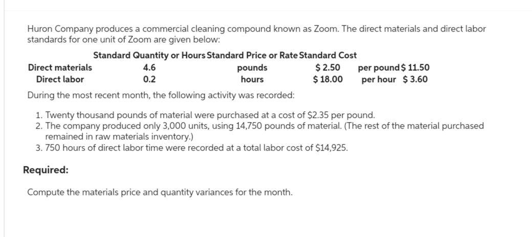 Huron Company produces a commercial cleaning compound known as Zoom. The direct materials and direct labor
standards for one unit of Zoom are given below:
Standard Quantity or Hours Standard Price or Rate Standard Cost
4.6
$ 2.50
0.2
$18.00
Direct materials
pounds
hours
Direct labor
During the most recent month, the following activity was recorded:
1. Twenty thousand pounds of material were purchased at a cost of $2.35 per pound.
2. The company produced only 3,000 units, using 14,750 pounds of material. (The rest of the material purchased
remained in raw materials inventory.)
3.750 hours of direct labor time were recorded at a total labor cost of $14,925.
Required:
Compute the materials price and quantity variances for the month.
per pound $ 11.50
per hour $ 3.60
