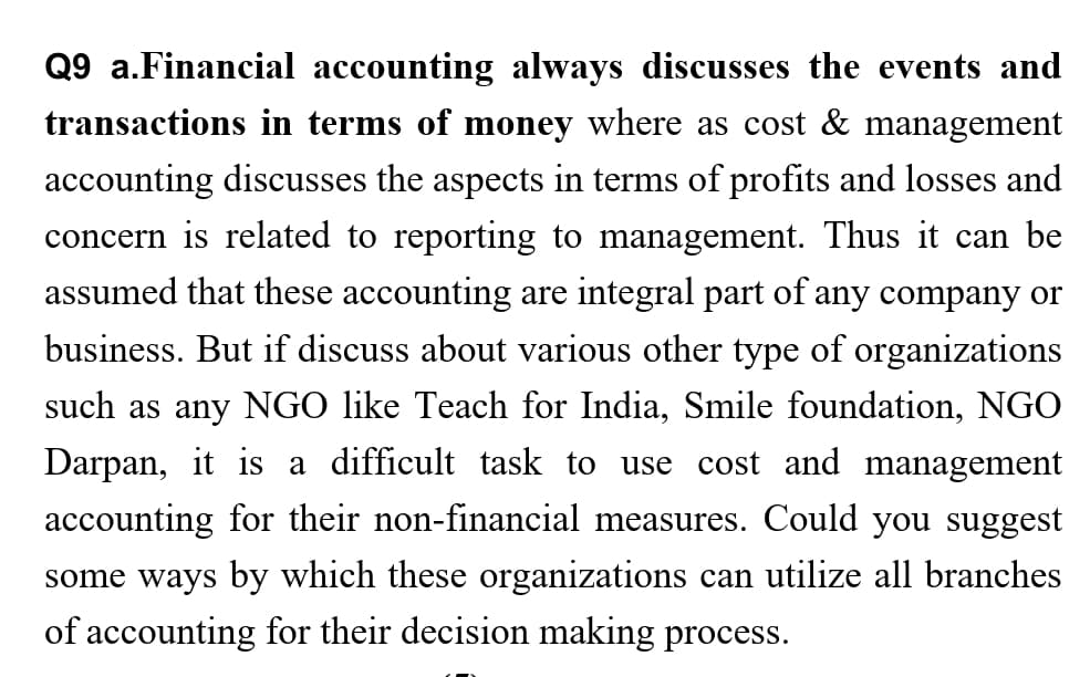 Q9 a.Financial accounting always discusses the events and
transactions in terms of money where as cost & management
accounting discusses the aspects in terms of profits and losses and
concern is related to reporting to management. Thus it can be
assumed that these accounting are integral part of any company or
business. But if discuss about various other type of organizations
such as any NGO like Teach for India, Smile foundation, NGO
Darpan, it is a difficult task to use cost and management
accounting for their non-financial measures. Could you suggest
some ways by which these organizations can utilize all branches
of accounting for their decision making process.
