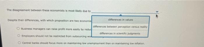 The disagreement between these economists is most likely due to
Despite their differences, with which proposition are two economis
Business managers can raise profit more easily by reduc
O Employers should not be restricted from outsourcing wo
differences in values
differences between perception versus reality
differences in scientific judgments
Central banks should focus more on maintaining low unemployment than on maintaining low inflation.