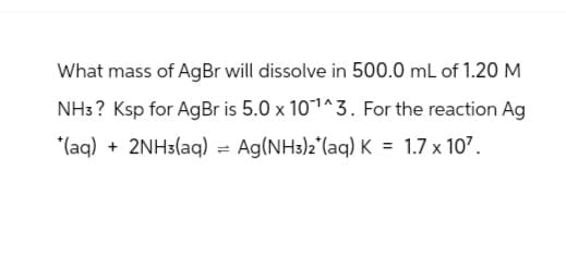What mass of AgBr will dissolve in 500.0 mL of 1.20 M
NH3? Ksp for AgBr is 5.0 x 101^3. For the reaction Ag
(aq) +2NH3(aq) = Ag(NH3)2(aq) K = 1.7 x 107.
