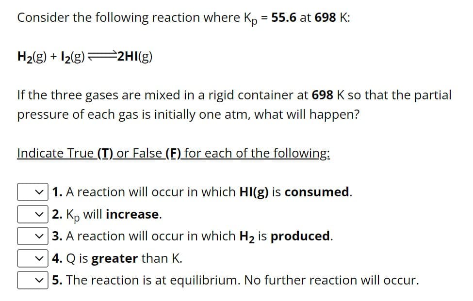 Consider the following reaction where Kp = 55.6 at 698 K:
H2(g) + 2(g)
2HI(g)
If the three gases are mixed in a rigid container at 698 K so that the partial
pressure of each gas is initially one atm, what will happen?
Indicate True (T) or False (F) for each of the following:
1. A reaction will occur in which HI(g) is consumed.
2. Kp will increase.
3. A reaction will occur in which H2 is produced.
4. Q is greater than K.
5. The reaction is at equilibrium. No further reaction will occur.