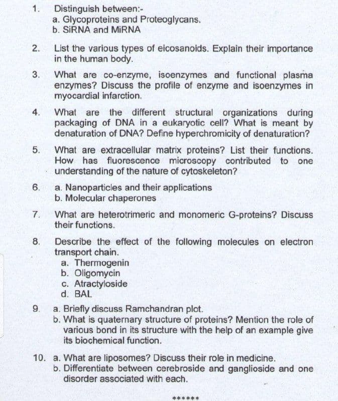 1.
Distinguish between:-
a. Glycoproteins and Proteoglycans.
b. SIRNA and MIRNA
2.
List the various types of eicosanoids. Explain their importance
in the human body.
What are co-enzyme, isoenzymes and functional plasma
enzymes? Discuss the profile of enzyme and isoenzymes in
myocardial infarction.
3.
What are the different structural organizations during
packaging of DNA in a eukaryotic cell? What is meant by
denaturation of DNA? Define hyperchromicity of denaturation?
4.
5.
What are extracellular matrix proteins? List their functions.
How has fluorescence microscopy contributed to one
understanding of the nature of cytoskeleton?
6.
a. Nanoparticles and their applications
b. Molecular chaperones
7.
What are heterotrimeric and monomeric G-proteins? Discuss
their functions.
8.
Describe the effect of the following molecules on electron
transport chain.
a. Thermogenin
b. Oligomycin
c. Atractyloside
d. BAL
9.
a. Briefly discuss Ramchandran plot.
b. What is quaternary structure of proteins? Mention the role of
various bond in its structure with the help of an example give
its biochemical function.
10. a. What are liposomes? Discuss their role in medicine,
b. Differentiate between cerebroside and ganglioside and one
disorder associated with each.
