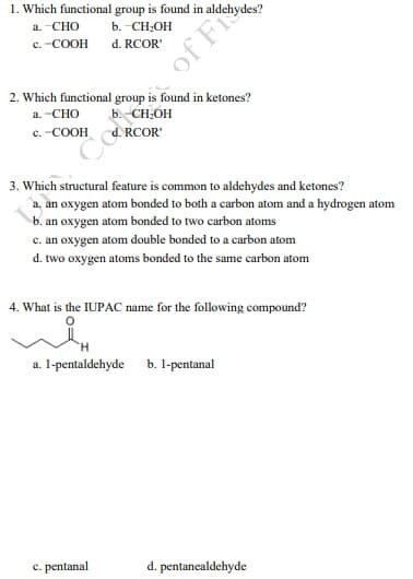 1. Which functional group is found in aldehydes?
a. CHO
b. -CH;OH
c. -COOH
d. RCOR'
2. Which functional group is found in ketones?
a. -CHO
CH:OH
c. -COOH
RCOR'
3. Which structural feature is common to aldehydes and ketones?
a, an oxygen atom bonded to both a carbon atom and a hydrogen atom
b. an oxygen atom bonded to two carbon atoms
c. an oxygen atom double bonded to a carbon atom
d. two oxygen atoms bonded to the same carbon atom
4. What is the IUPAC name for the following compound?
a. I-pentaldehyde b. l-pentanal
c. pentanal
d. pentanealdehyde
Cetoa of Fi
