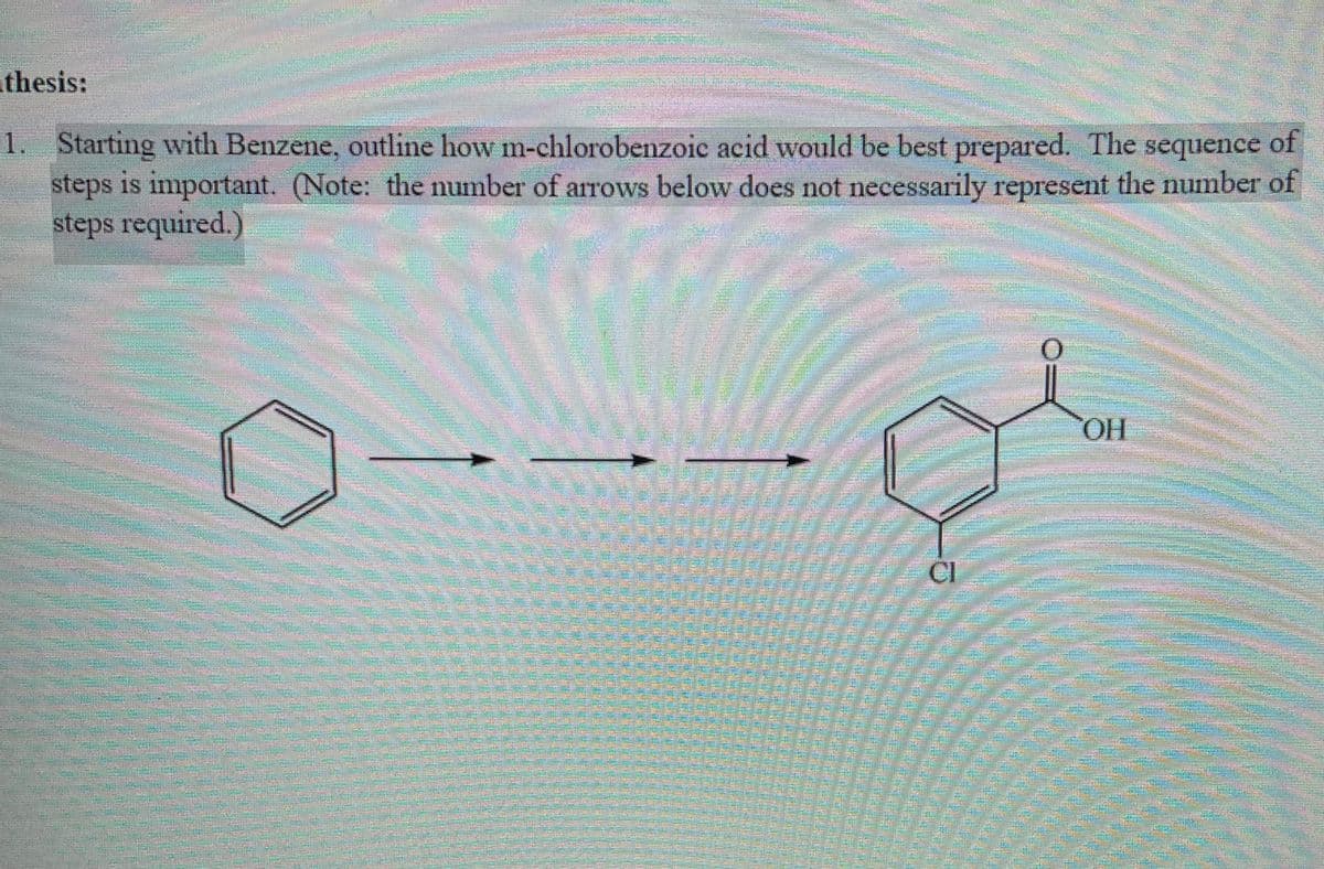 athesis:
1. Starting with Benzene, outline how m-chlorobenzoic acid would be best prepared. The sequence of
steps is important. (Note: the number of arrows below does not necessarily represent the number of
steps required.)
HO.
ICI
