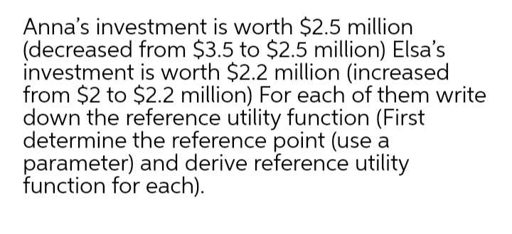 Anna's investment is worth $2.5 million
(decreased from $3.5 to $2.5 million) Elsa's
investment is worth $2.2 million (increased
from $2 to $2.2 million) For each of them write
down the reference utility function (First
determine the reference point (use a
parameter) and derive reference utility
function for each).
