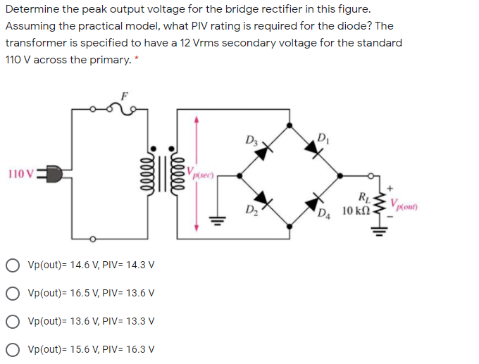 Determine the peak output voltage for the bridge rectifier in this figure.
Assuming the practical model, what PIV rating is required for the diode? The
transformer is specified to have a 12 Vrms secondary voltage for the standard
110 V across the primary. *
D3
Di
110 V
Vpsec)
D2
RL
D 10 k .
Vp(out)= 14.6 V, PIV= 14.3 V
O vp(out)= 16.5 V, PIV= 13.6 V
Vp(out)= 13.6 V, PIV= 13.3 V
O vp(out)= 15.6 V, PIV= 16.3 V
ell
elll
