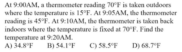 At 9:00AM, a thermometer reading 70°F is taken outdoors
where the temperature is 15°F. At 9:05AM, the thermometer
reading is 45°F. At 9:10AM, the thermometer is taken back
indoors where the temperature is fixed at 70°F. Find the
temperature at 9:20AM.
A) 34.8°F
B) 54.1°F
C) 58.5°F
D) 68.7°F
