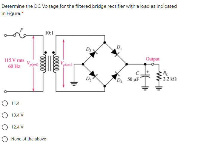 Determine the DC Voltage for the filtered bridge rectifier with a load as indicated
in Figure *
10:1
D
D3
115 V rms
Vrpri)
Vpsec)|
Output
60 Hz
D2
D 50 µF'
2.2 kN
O 11.4
O 13.4 V
O 12.4 V
O None of the above
ell
elll
