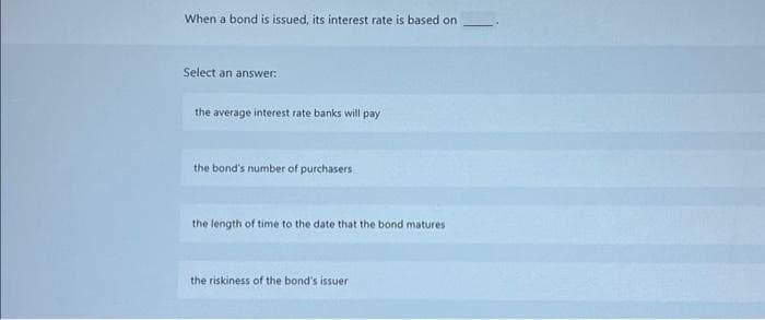 When a bond is issued, its interest rate is based on
Select an answ
nswer:
the average interest rate banks will pay
the bond's number of purchasers
the length of time to the date that the bond matures
the riskiness of the bond's issuer