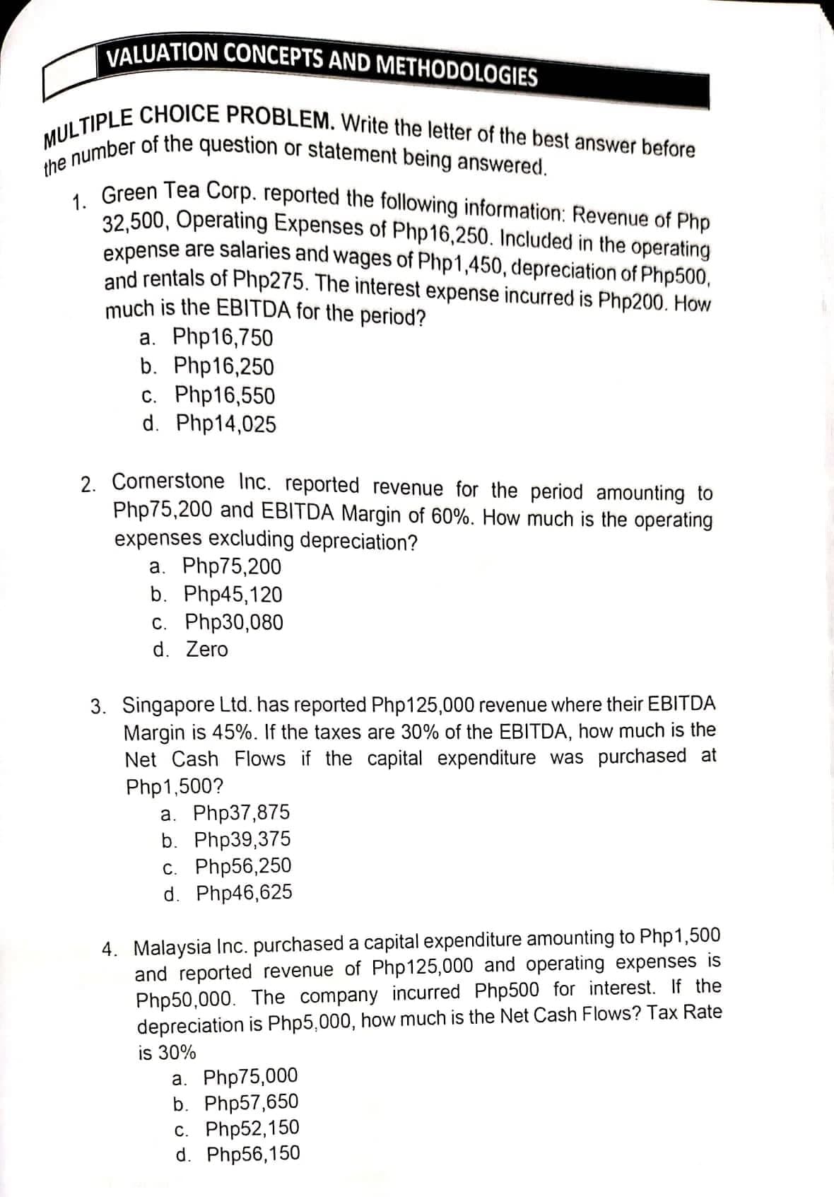 the number of the question or statement being answered.
MULTIPLE CHOICE PROBLEM. Write the letter of the best answer before
VALUATION CONCEPTS AND METHODOLOGIES
, Green Tea Corp. reported the following information: Revenue of Php
32,500, Operating Expenses of Php16,250. Included in the operating
expense are salaries and wages of Php1,450, depreciation of Php500,
and rentals of Php275. The interest expense incurred is Php200. How
much is the EBITDA for the period?
а. Php16,750
b. Php16,250
c. Php16,550
d. Php14,025
2. Cornerstone Inc. reported revenue for the period amounting to
Php75,200 and EBITDA Margin of 60%. How much is the operating
expenses excluding depreciation?
a. Php75,200
b. Php45,120
с. Php30,080
d. Zero
3. Singapore Ltd. has reported Php125,000 revenue where their EBITDA
Margin is 45%. If the taxes are 30% of the EBITDA, how much is the
Net Cash Flows if the capital expenditure was purchased at
Php1,500?
а. Php37,875
b. Php39,375
с. Php56,250
d. Php46,625
4. Malaysia Inc. purchased a capital expenditure amounting to Php1,500
and reported revenue of Php125,000 and operating expenses is
Php50,000. The company incurred Php500 for interest. If the
depreciation is Php5,000, how much is the Net Cash Flows? Tax Rate
is 30%
a. Php75,000
b. Php57,650
с. Php52,150
d. Php56,150
