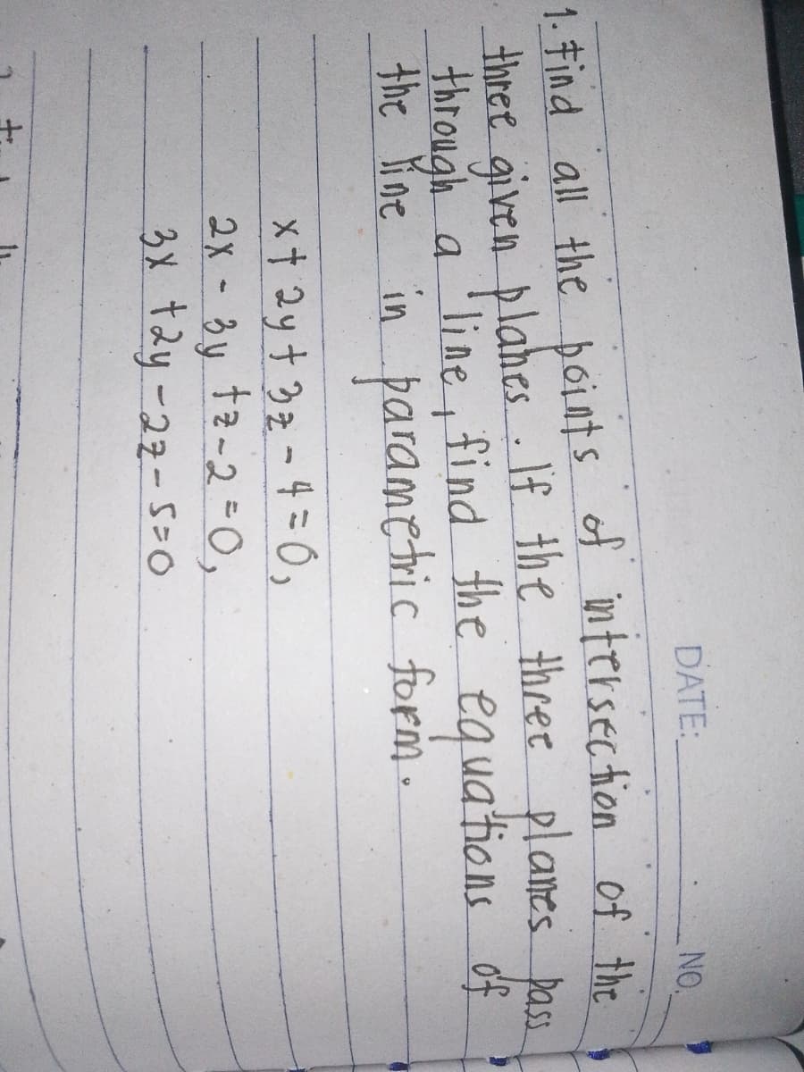 +
DATE:
NO.
1. Find all the points of intersection of the
three given planes. If the three planes pass
through a line, find the equations of
the line in parametric form.
x + 2y + 3z - 4 = 0,
2x-3y tz-2=0,
3x+2y-27-5=0