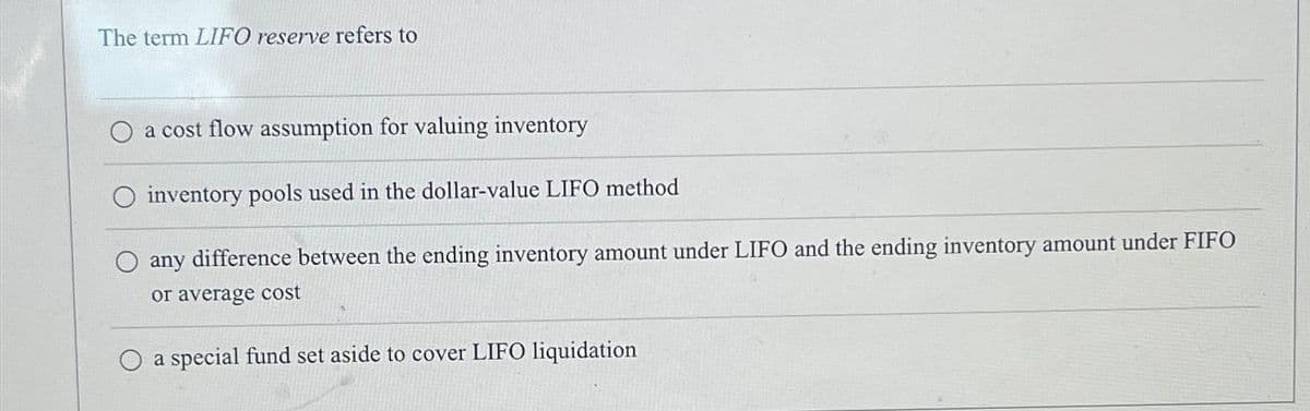 The term LIFO reserve refers to
a cost flow assumption for valuing inventory
inventory pools used in the dollar-value LIFO method
any difference between the ending inventory amount under LIFO and the ending inventory amount under FIFO
or average cost
a special fund set aside to cover LIFO liquidation