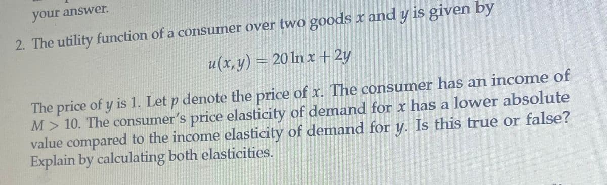 your answer.
2. The utility function of a consumer over two goods x and y is given by
u(x,y) = 20 ln x + 2y
The price of y is 1. Let p denote the price of x. The consumer has an income of
M> 10. The consumer's price elasticity of demand for x has a lower absolute
value compared to the income elasticity of demand for y. Is this true or false?
Explain by calculating both elasticities.