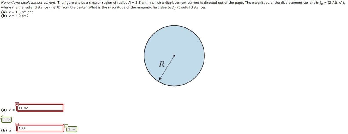 Nonuniform displacement current. The figure shows a circular region of radius R = 3.5 cm in which a displacement current is directed out of the page. The magnitude of the displacement current is J, = (2 A)(r/R),
where r is the radial distance (r < R) from the center. What is the magnitude of the magnetic field due to Ja at radial distances
(a) r= 1.5 cm and
(b) r%3D 4.0 cт?
R
11.42
(а) В -
100
(b) В %-

