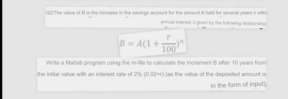 Q2/The value of B is the increase in the savings account for the amount A held for several years n with
annual interest 3 given by the following relationship
r
72
B = A(1+ 100
Write a Matlab program using the m-file to calculate the increment B after 10 years from
the initial value with an interest rate of 2% (0.02=r) (as the value of the deposited amount is
in the form of input),