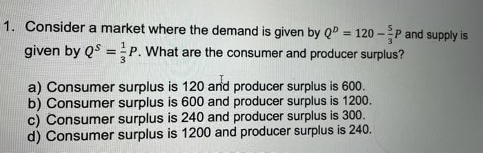 1. Consider a market where the demand is given by Q = 120 –P and supply is
%3D
given by QS = P. What are the consumer and producer surplus?
Р.
%3D
a) Consumer surplus is 120 arnd producer surplus is 600.
b) Consumer surplus is 600 and producer surplus is 1200.
c) Consumer surplus is 240 and producer surplus is 300.
d) Consumer surplus is 1200 and producer surplus is 240.

