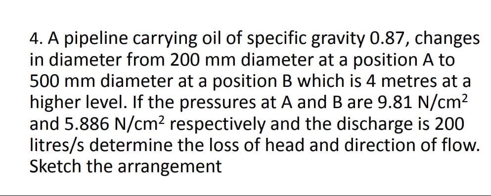 4. A pipeline carrying oil of specific gravity 0.87, changes
in diameter from 200 mm diameter at a position A to
500 mm diameter at a position B which is 4 metres at a
higher level. If the pressures at A and B are 9.81 N/cm?
and 5.886 N/cm² respectively and the discharge is 200
litres/s determine the loss of head and direction of flow.
Sketch the arrangement
