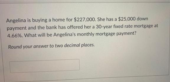 Angelina is buying a home for $227,000. She has a $25,000 down
payment and the bank has offered her a 30-year fıxed rate mortgage at
4.66%. What will be Angelina's monthly mortgage payment?
Round your answer to two decimal places.
