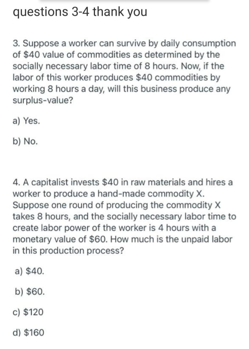questions 3-4 thank you
3. Suppose a worker can survive by daily consumption
of $40 value of commodities as determined by the
socially necessary labor time of 8 hours. Now, if the
labor of this worker produces $40 commodities by
working 8 hours a day, will this business produce any
surplus-value?
a) Yes.
b) No.
4. A capitalist invests $40 in raw materials and hires a
worker to produce a hand-made commodity X.
Suppose one round of producing the commodity X
takes 8 hours, and the socially necessary labor time to
create labor power of the worker is 4 hours with a
monetary value of $60. How much is the unpaid labor
in this production process?
a) $40.
b) $60.
c) $120
d) $160
