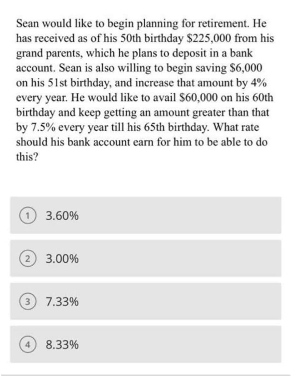 Sean would like to begin planning for retirement. He
has received as of his 50th birthday $225,000 from his
grand parents, which he plans to deposit in a bank
account. Sean is also willing to begin saving $6,000
on his 51st birthday, and increase that amount by 4%
every year. He would like to avail $60,000 on his 60th
birthday and keep getting an amount greater than that
by 7.5% every year till his 65th birthday. What rate
should his bank account earn for him to be able to do
this?
1) 3.60%
(2) 3.00%
(3) 7.33%
8.33%
