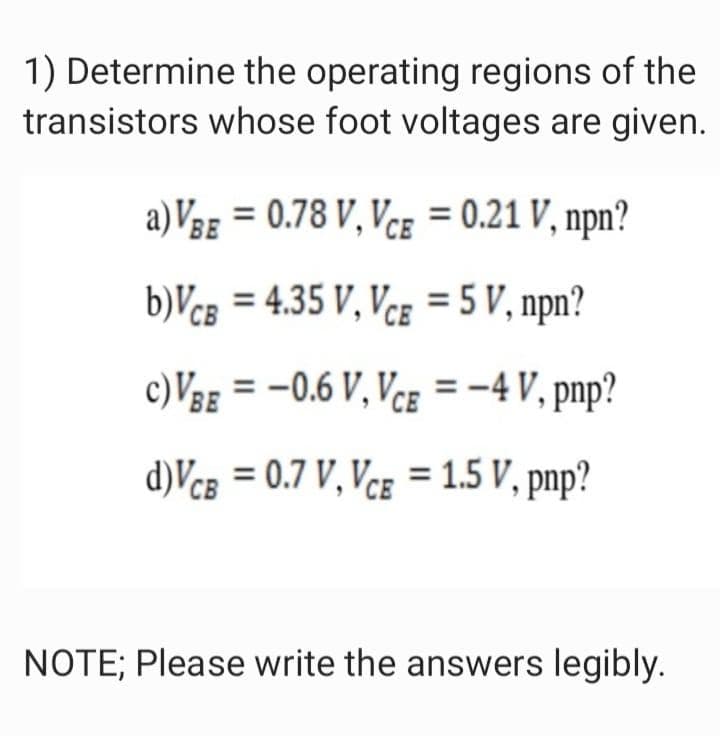 1) Determine the operating regions of the
transistors whose foot voltages are given.
a)VBE = 0.78 V, Vcg = 0.21 V, npn?
b)VcB = 4.35 V, Vce = 5 V, npn?
c) VBE = -0.6 V, Vce = -4 V, pnp?
d)Vcg = 0.7 V, Vce = 1.5 V, pnp?
NOTE; Please write the answers legibly.
