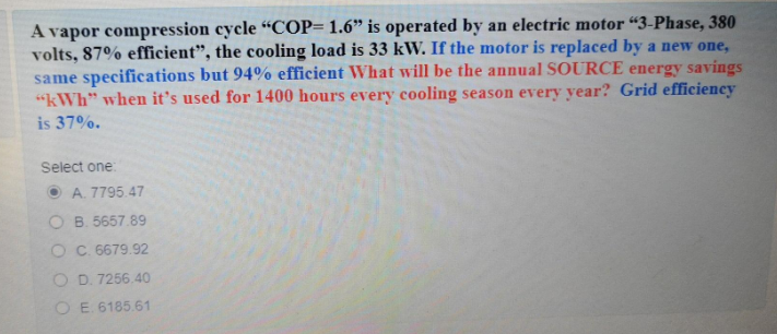 A vapor compression cycle “COP= 1.6" is operated by an electric motor “3-Phase, 380
volts, 87% efficient", the cooling load is 33 kW. If the motor is replaced by a new one,
same specifications but 94% efficient What will be the annual SOURCE energy savings
"kWh" whe it's used for 1400 hours every cooling season every year? Grid efficiency
is 37%.
Select one
O A. 7795.47
O B. 5657.89
O C. 6679.92
O D. 7256.40
O E. 6185.61
