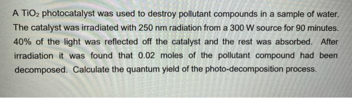 A TIO2 photocatalyst was used to destroy pollutant compounds in a sample of water.
The catalyst was irradiated with 250 nm radiation from a 300 W source for 90 minutes.
40% of the light was reflected off the catalyst and the rest was absorbed. After
irradiation it was found that 0.02 moles of the pollutant compound had been
decomposed. Calculate the quantum yield of the photo-decomposition process.
