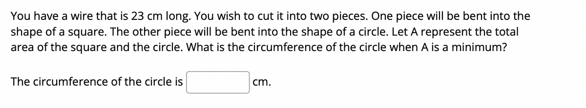 You have a wire that is 23 cm long. You wish to cut it into two pieces. One piece will be bent into the
shape of a square. The other piece will be bent into the shape of a circle. Let A represent the total
area of the square and the circle. What is the circumference of the circle when A is a minimum?
The circumference of the circle is
cm.
