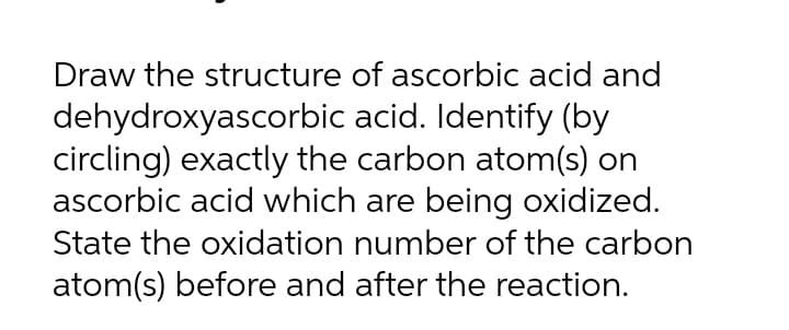 Draw the structure of ascorbic acid and
dehydroxyascorbic acid. Identify (by
circling) exactly the carbon atom(s) on
ascorbic acid which are being oxidized.
State the oxidation number of the carbon
atom(s) before and after the reaction.
