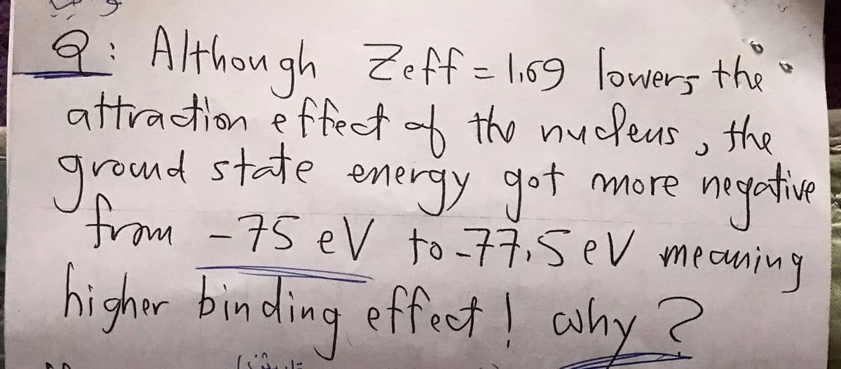 9:Althou gh Zeff= li69 lowers the o
attraction é ffect of the nucdeus , the
grond state energy got more
nyatie
from -75 eV to =77.5eV mecuning
highor binding effect ! ahy ?

