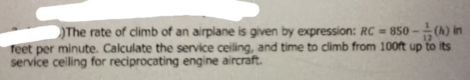 The rate of climb of an airplane is given by expression: RC = 850
(h) in
12
reet per minute. Calculate the service ceiling, and time to climb from 100ft up to its
service celling for reciprocating engine aircraft.
