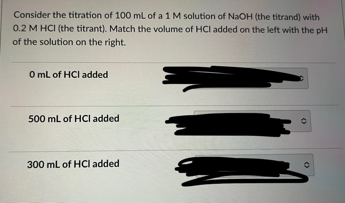 Consider the titration of 100 mL of a 1 M solution of NaOH (the titrand) with
0.2 M HCI (the titrant). Match the volume of HCI added on the left with the pH
of the solution on the right.
0 mL of HCI added
500 mL of HCI added
300 mL of HCI added
