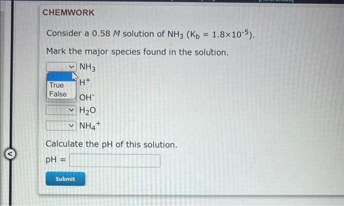 CHEMWORK
Consider a 0.58 M solution of NH3 (Kb = 1.8×10-5).
Mark the major species found in the solution.
NH3
True
H+
False
OH
H₂O
NH4+
Calculate the pH of this solution.
pH =
Submit
