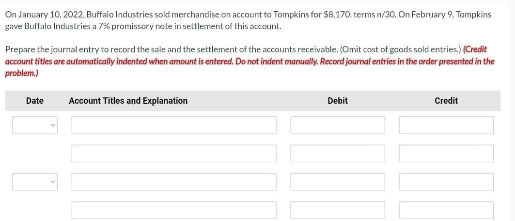 On January 10, 2022, Buffalo Industries sold merchandise on account to Tompkins for $8,170, terms n/30. On February 9, Tompkins
gave Buffalo Industries a 7% promissory note in settlement of this account.
Prepare the journal entry to record the sale and the settlement of the accounts receivable. (Omit cost of goods sold entries.) (Credit
account titles are automatically indented when amount is entered. Do not indent manually. Record journal entries in the order presented in the
problem.)
Date
Account Titles and Explanation
Debit
Credit