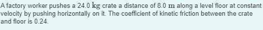 A factory worker pushes a 24.0 kg crate a distance of 8.0 m along a level floor at constant
velocity by pushing horizontally on it. The coefficient of kinetic friction between the crate
and floor is 0.24.