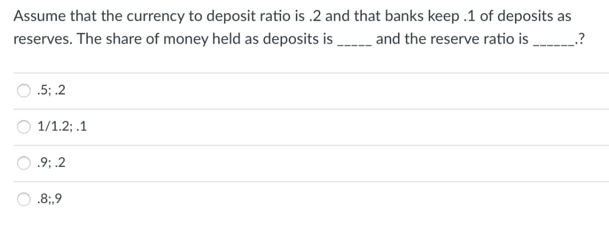 Assume that the currency to deposit ratio is .2 and that banks keep .1 of deposits as
reserves. The share of money held as deposits is __ and the reserve ratio is
.?
.5; .2
1/1.2; .1
.9; .2
.8;,9
